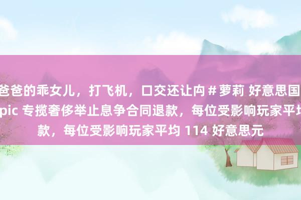 爸爸的乖女儿，打飞机，口交还让禸＃萝莉 好意思国 FTC 披发首批 Epic 专揽奢侈举止息争合同退款，每位受影响玩家平均 114 好意思元