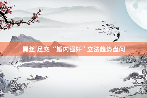黑丝 足交 “婚内强奸”立法趋势盘问