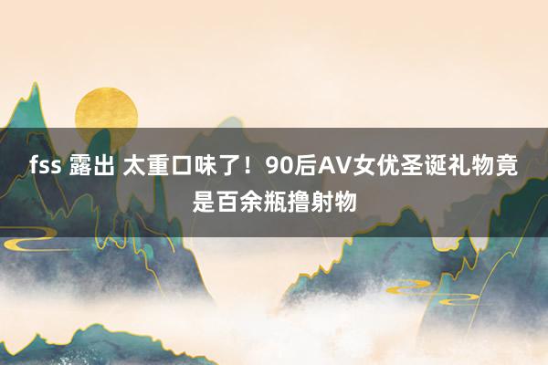 fss 露出 太重口味了！90后AV女优圣诞礼物竟是百余瓶撸射物