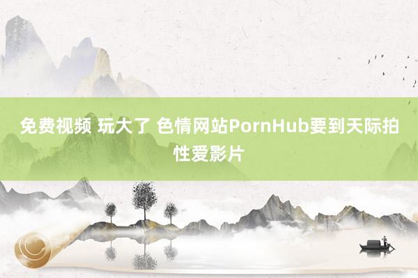 免费视频 玩大了 色情网站PornHub要到天际拍性爱影片