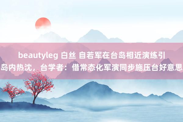 beautyleg 白丝 自若军在台岛相近演练引岛内热沈，台学者：借常态化军演同步施压台好意思