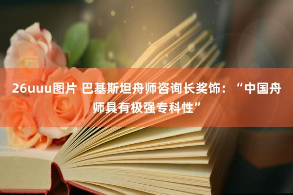 26uuu图片 巴基斯坦舟师咨询长奖饰：“中国舟师具有极强专科性”