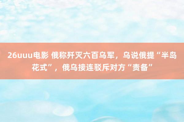 26uuu电影 俄称歼灭六百乌军，乌说俄提“半岛花式”，俄乌接连驳斥对方“责备”