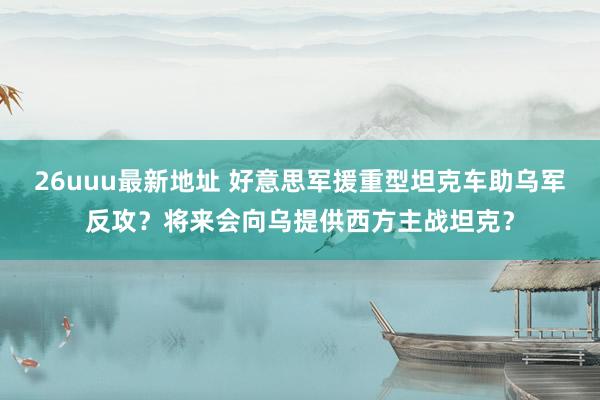 26uuu最新地址 好意思军援重型坦克车助乌军反攻？将来会向乌提供西方主战坦克？