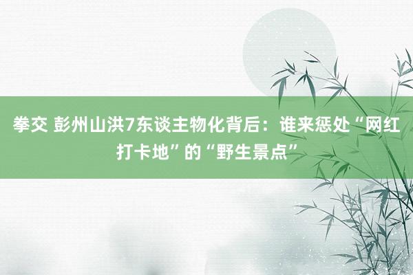 拳交 彭州山洪7东谈主物化背后：谁来惩处“网红打卡地”的“野生景点”