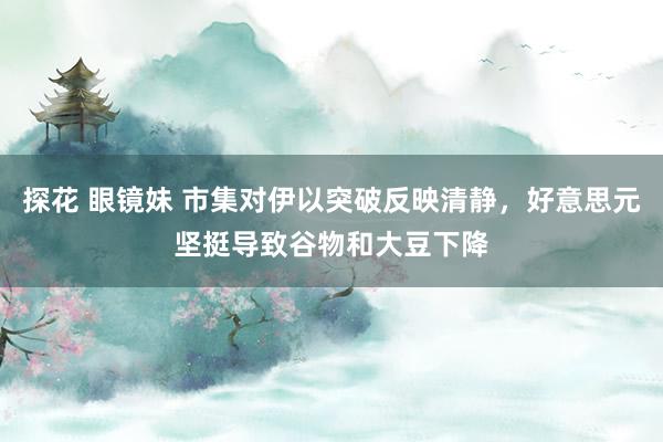 探花 眼镜妹 市集对伊以突破反映清静，好意思元坚挺导致谷物和大豆下降