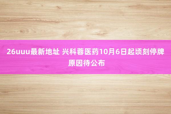 26uuu最新地址 兴科蓉医药10月6日起顷刻停牌 原因待公布