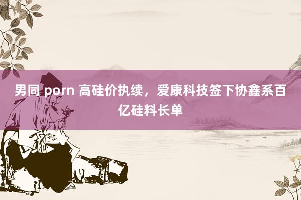 男同 porn 高硅价执续，爱康科技签下协鑫系百亿硅料长单