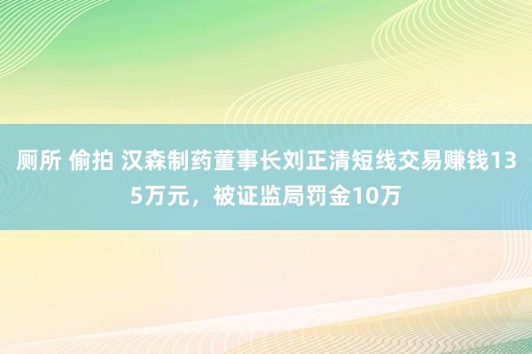 厕所 偷拍 汉森制药董事长刘正清短线交易赚钱135万元，被证监局罚金10万