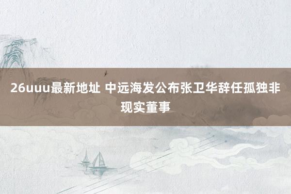 26uuu最新地址 中远海发公布张卫华辞任孤独非现实董事