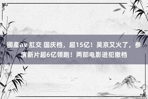國產av 肛交 国庆档，超15亿！吴京又火了，参演新片超6亿领跑！两部电影进犯撤档