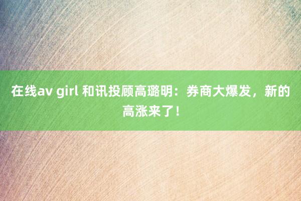 在线av girl 和讯投顾高璐明：券商大爆发，新的高涨来了！