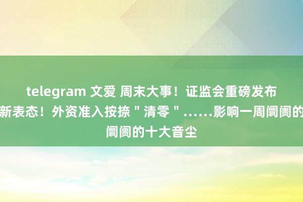 telegram 文爱 周末大事！证监会重磅发布，央行最新表态！外资准入按捺＂清零＂……影响一周阛阓的十大音尘