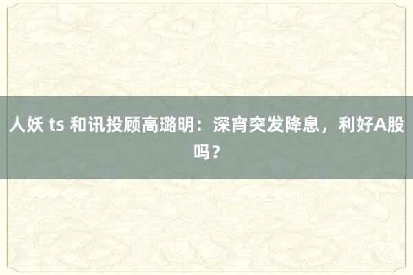 人妖 ts 和讯投顾高璐明：深宵突发降息，利好A股吗？