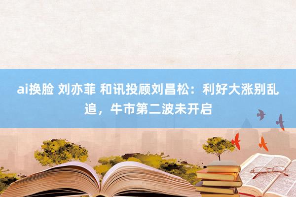 ai换脸 刘亦菲 和讯投顾刘昌松：利好大涨别乱追，牛市第二波未开启