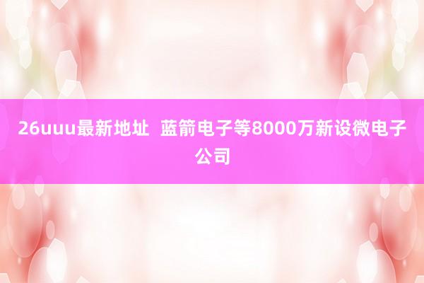 26uuu最新地址  蓝箭电子等8000万新设微电子公司