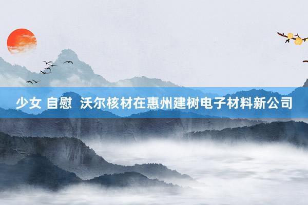 少女 自慰  沃尔核材在惠州建树电子材料新公司