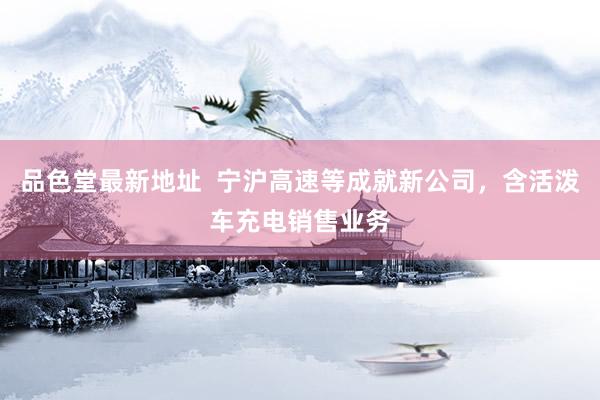 品色堂最新地址  宁沪高速等成就新公司，含活泼车充电销售业务