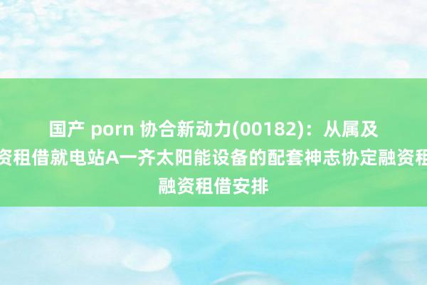 国产 porn 协合新动力(00182)：从属及华润融资租借就电站A一齐太阳能设备的配套神志协定融资租借安排