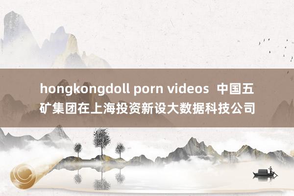 hongkongdoll porn videos  中国五矿集团在上海投资新设大数据科技公司