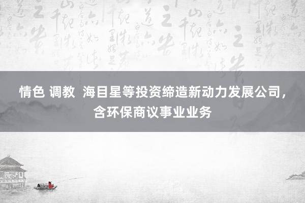 情色 调教  海目星等投资缔造新动力发展公司，含环保商议事业业务