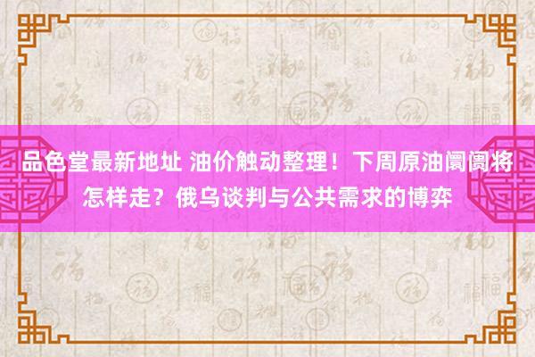 品色堂最新地址 油价触动整理！下周原油阛阓将怎样走？俄乌谈判与公共需求的博弈