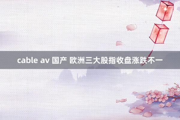 cable av 国产 欧洲三大股指收盘涨跌不一