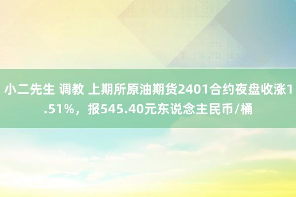 小二先生 调教 上期所原油期货2401合约夜盘收涨1.51%，报545.40元东说念主民币/桶